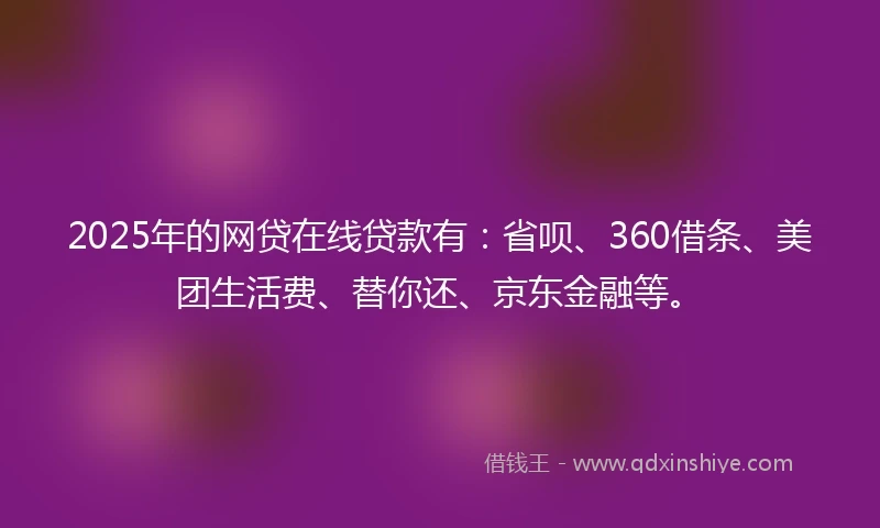 2025年的网贷在线贷款有：省呗、360借条、美团生活费、替你还、京东金融等。