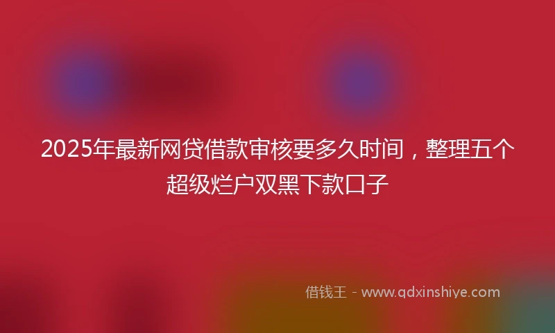 2025年最新网贷借款审核要多久时间,整理五个超级烂户双黑下款口子