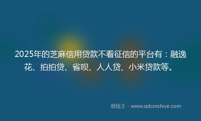 2025年的芝麻信用贷款不看征信的平台有：融逸花、拍拍贷、省呗、人人贷、小米贷款等。