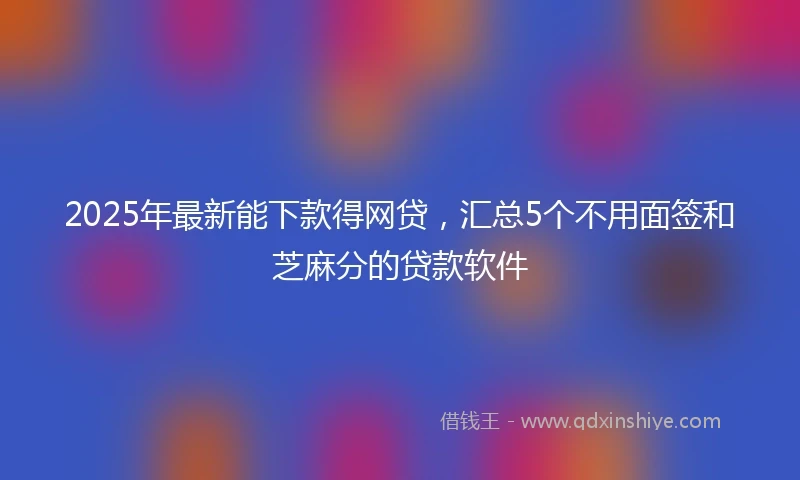 2025年最新能下款得网贷，汇总5个不用面签和芝麻分的贷款软件
