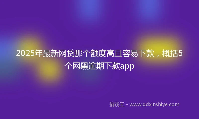 2025年最新网贷那个额度高且容易下款，概括5个网黑逾期下款app