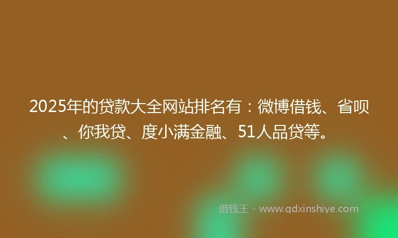 2025年的贷款大全网站排名有：微博借钱、省呗、你我贷、度小满金融、51人品贷等。