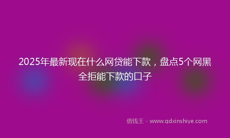 2025年最新现在什么网贷能下款，盘点5个网黑全拒能下款的口子