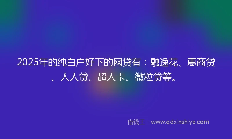 2025年的纯白户好下的网贷有：融逸花、惠商贷、人人贷、超人卡、微粒贷等。