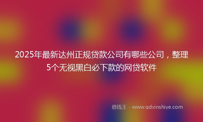 2025年最新达州正规贷款公司有哪些公司，整理5个无视黑白必下款的网贷软件