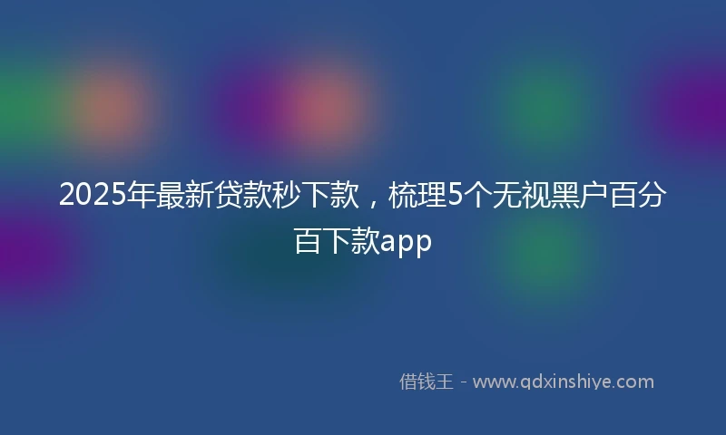 2025年最新贷款秒下款，梳理5个无视黑户百分百下款app