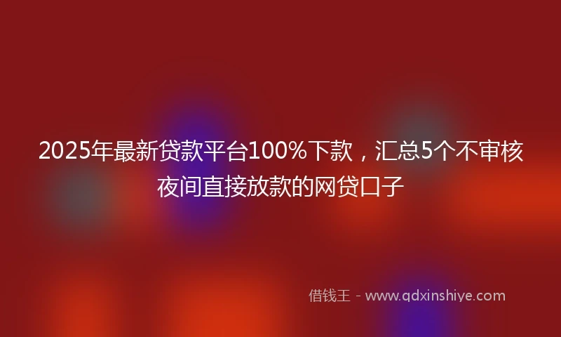 2025年最新贷款平台100%下款，汇总5个不审核夜间直接放款的网贷口子
