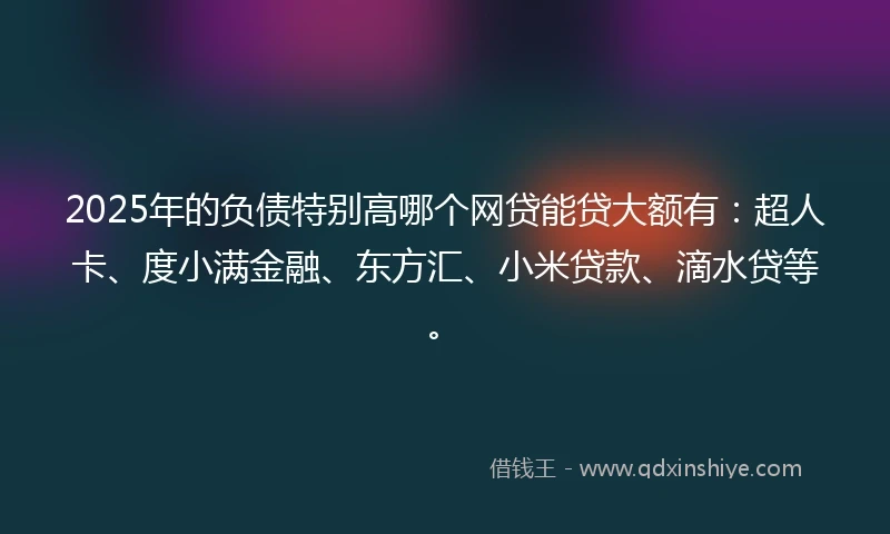 2025年的负债特别高哪个网贷能贷大额有：超人卡、度小满金融、东方汇、小米贷款、滴水贷等。