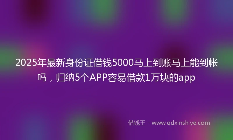 2025年最新身份证借钱5000马上到账马上能到帐吗，归纳5个APP容易借款1万块的app