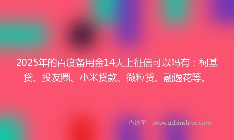 2025年的百度备用金14天上征信可以吗有：柯基贷、投友圈、小米贷款、微粒贷、融逸花等。