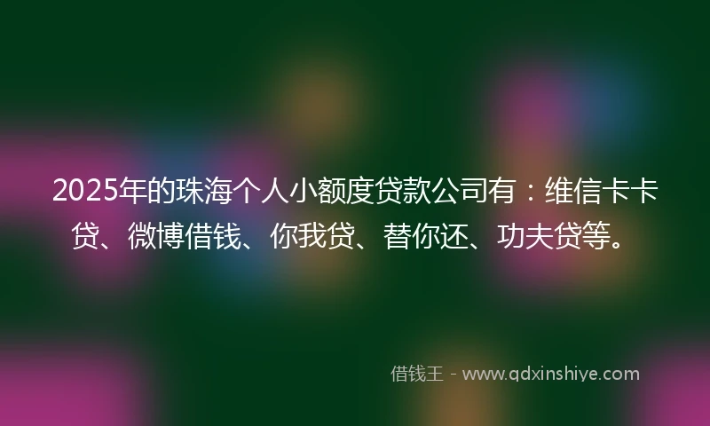 2025年的珠海个人小额度贷款公司有：维信卡卡贷、微博借钱、你我贷、替你还、功夫贷等。
