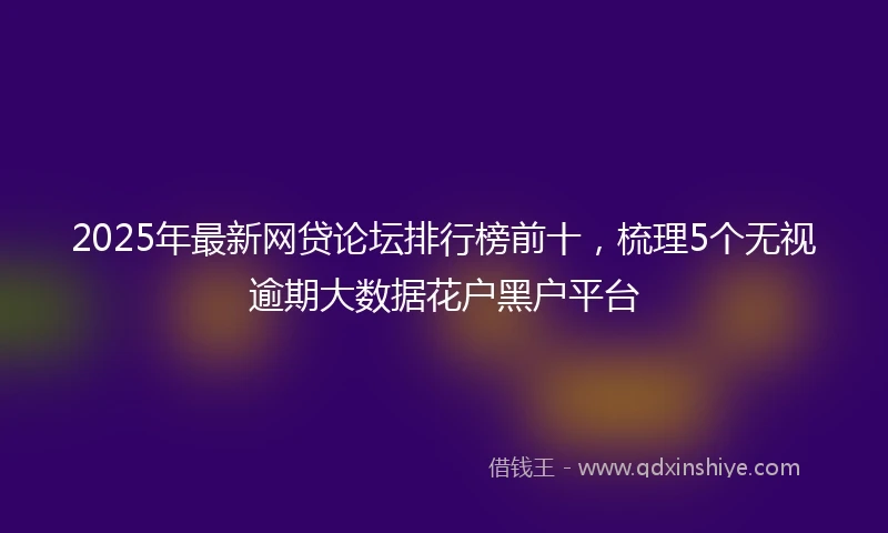 2025年最新网贷论坛排行榜前十，梳理5个无视逾期大数据花户黑户平台