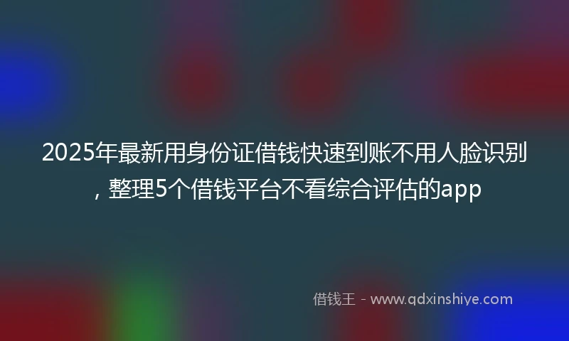2025年最新用身份证借钱快速到账不用人脸识别，整理5个借钱平台不看综合评估的app