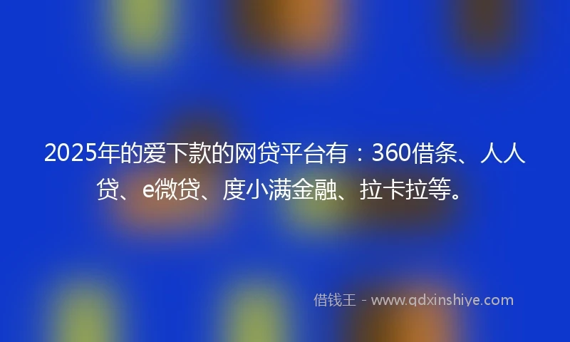 2025年的爱下款的网贷平台有：360借条、人人贷、e微贷、度小满金融、拉卡拉等。