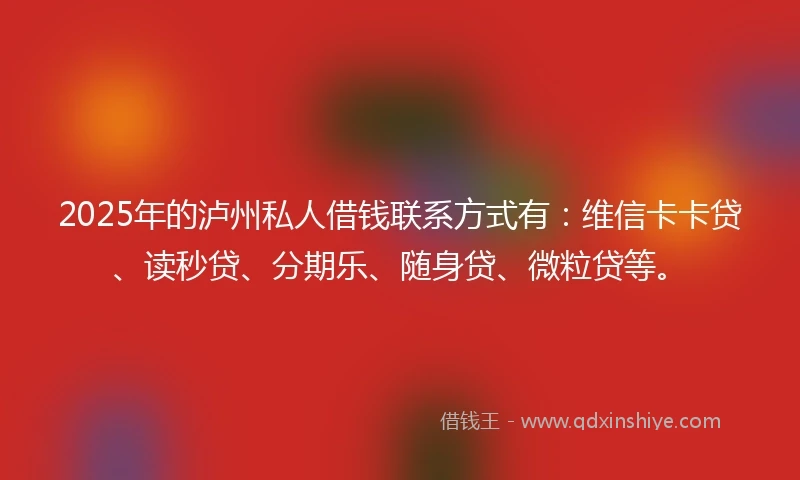 2025年的泸州私人借钱联系方式有：维信卡卡贷、读秒贷、分期乐、随身贷、微粒贷等。