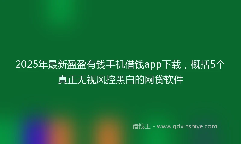 2025年最新盈盈有钱手机借钱app下载，概括5个真正无视风控黑白的网贷软件