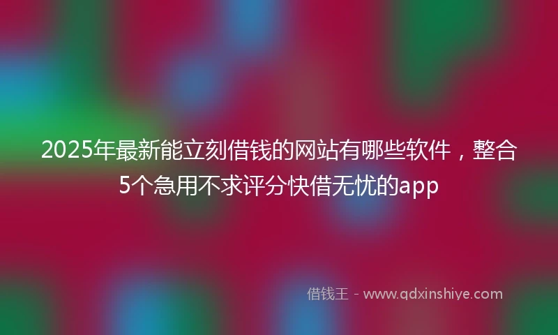 2025年最新能立刻借钱的网站有哪些软件，整合5个急用不求评分快借无忧的app