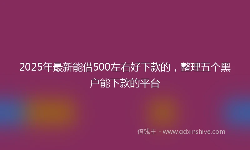2025年最新能借500左右好下款的，整理五个黑户能下款的平台