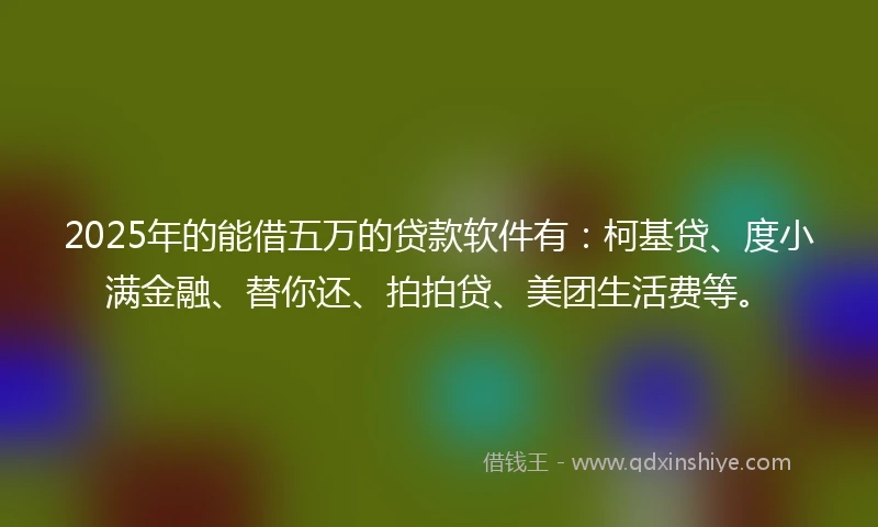 2025年的能借五万的贷款软件有:柯基贷、度小满金融、替你还、拍拍贷、美团生活费等。