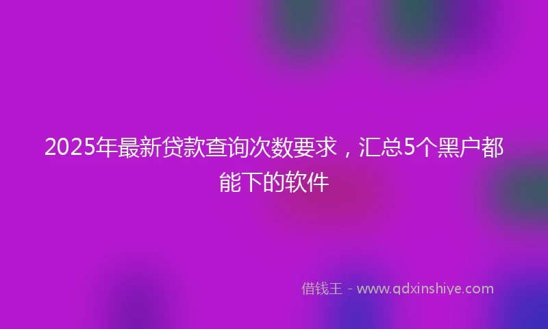 2025年最新贷款查询次数要求，汇总5个黑户都能下的软件