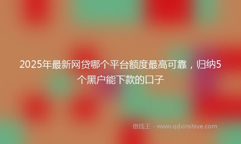 2025年最新网贷哪个平台额度最高可靠,归纳5个黑户能下款的口子