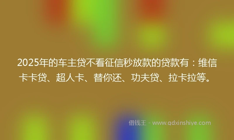 2025年的车主贷不看征信秒放款的贷款有：维信卡卡贷、超人卡、替你还、功夫贷、拉卡拉等。