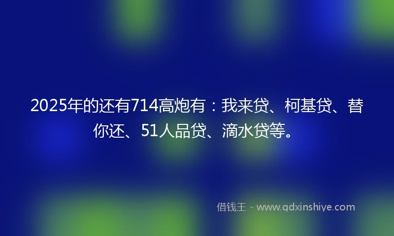 2025年的还有714高炮有：我来贷、柯基贷、替你还、51人品贷、滴水贷等。