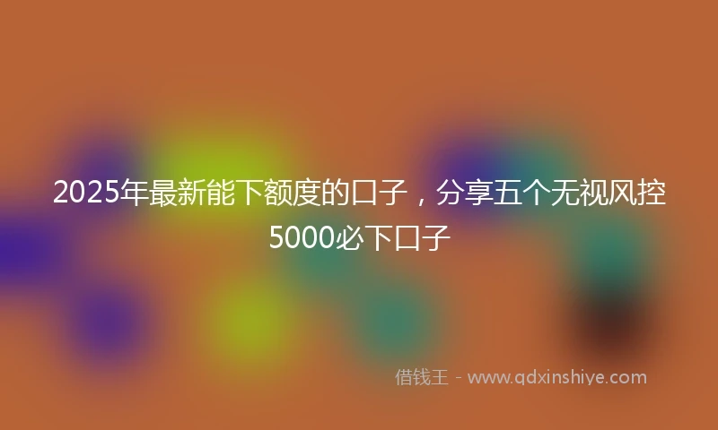2025年最新能下额度的口子，分享五个无视风控5000必下口子