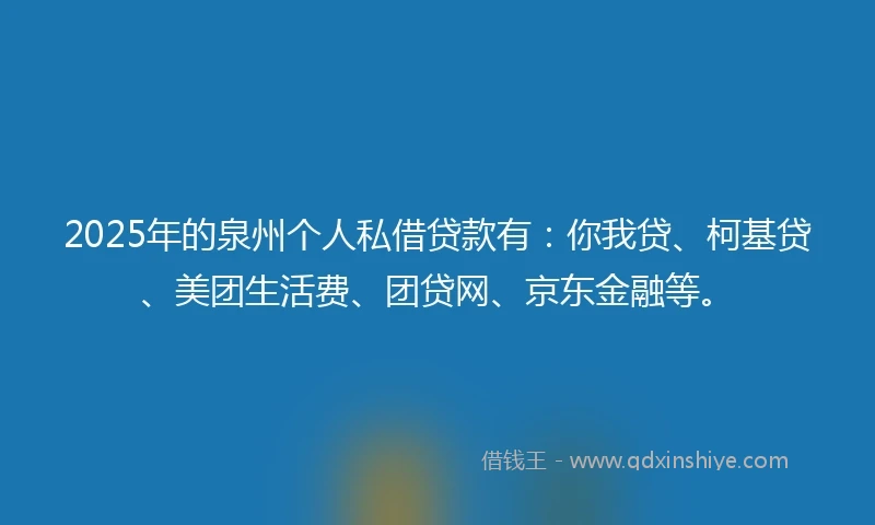 2025年的泉州个人私借贷款有：你我贷、柯基贷、美团生活费、团贷网、京东金融等。