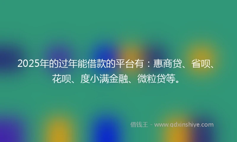 2025年的过年能借款的平台有：惠商贷、省呗、花呗、度小满金融、微粒贷等。