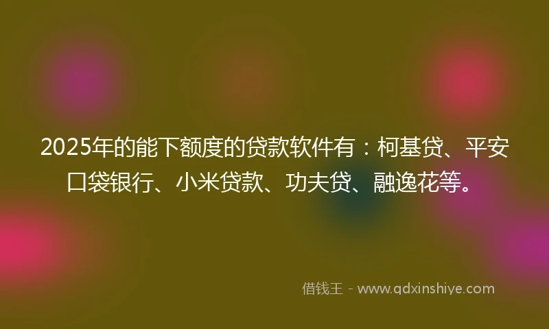2025年的能下额度的贷款软件有：柯基贷、平安口袋银行、小米贷款、功夫贷、融逸花等。