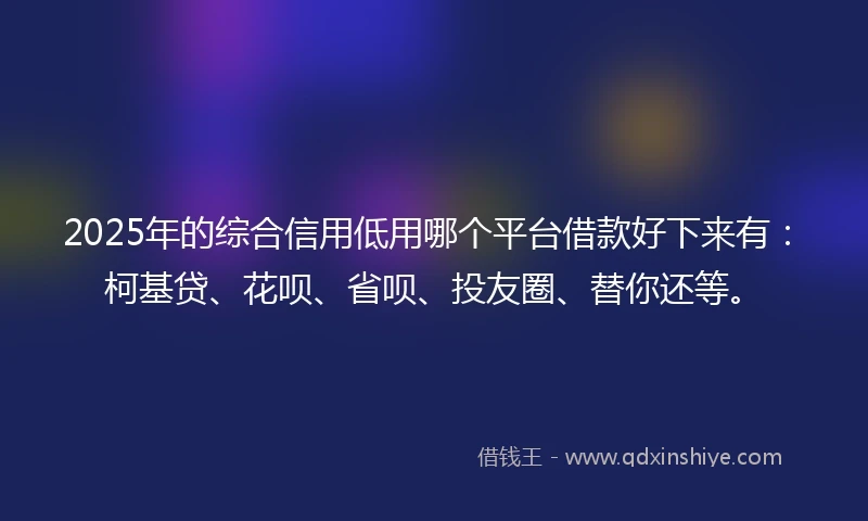 2025年的综合信用低用哪个平台借款好下来有：柯基贷、花呗、省呗、投友圈、替你还等。
