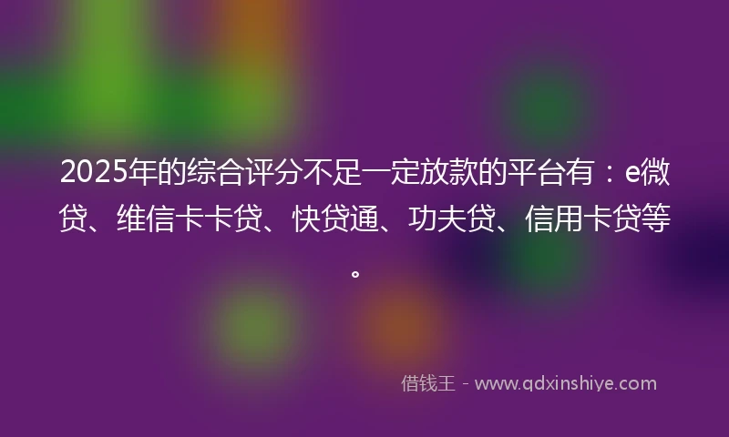 2025年的综合评分不足一定放款的平台有：e微贷、维信卡卡贷、快贷通、功夫贷、信用卡贷等。