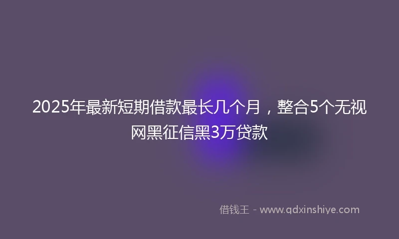 2025年最新短期借款最长几个月，整合5个无视网黑征信黑3万贷款
