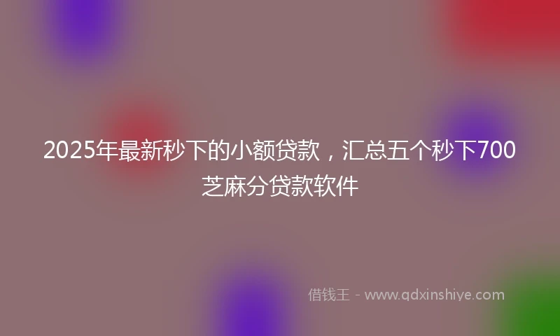 2025年最新秒下的小额贷款，汇总五个秒下700芝麻分贷款软件