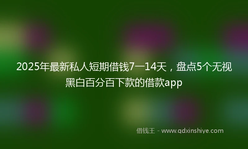 2025年最新私人短期借钱7一14天，盘点5个无视黑白百分百下款的借款app