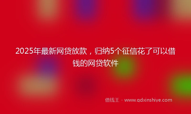 2025年最新网贷放款，归纳5个征信花了可以借钱的网贷软件