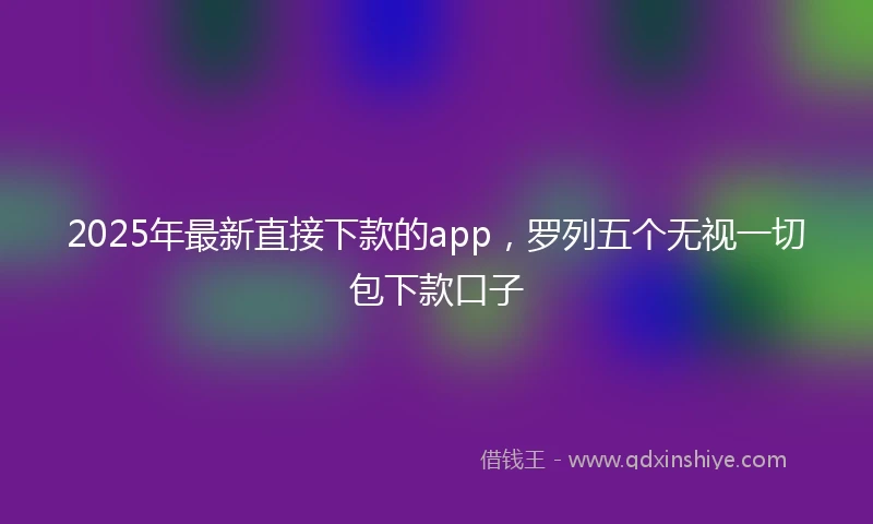 2025年最新直接下款的app，罗列五个无视一切包下款口子