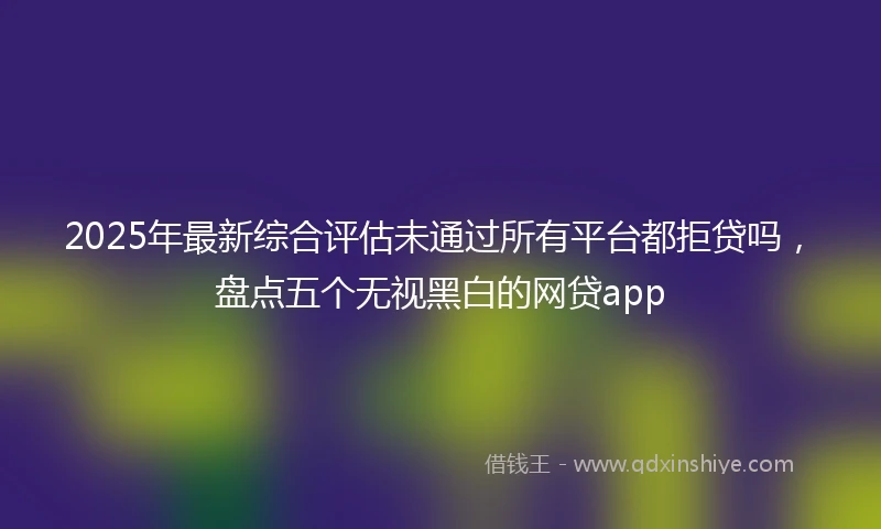 2025年最新综合评估未通过所有平台都拒贷吗，盘点五个无视黑白的网贷app