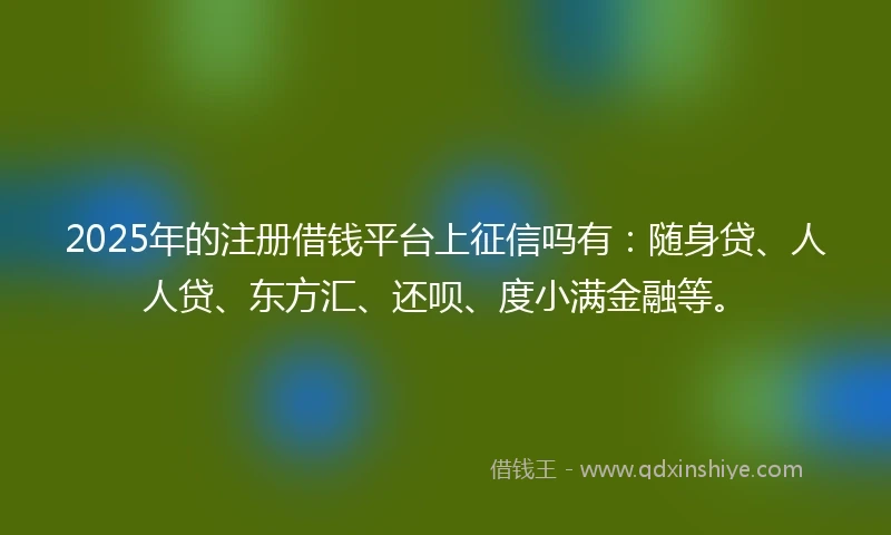 2025年的注册借钱平台上征信吗有：随身贷、人人贷、东方汇、还呗、度小满金融等。