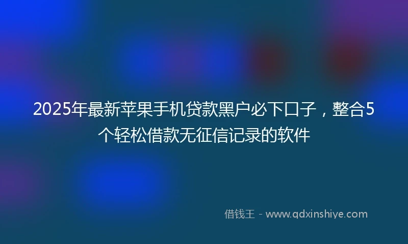 2025年最新苹果手机贷款黑户必下口子，整合5个轻松借款无征信记录的软件
