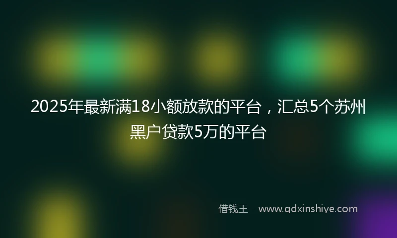 2025年最新满18小额放款的平台，汇总5个苏州黑户贷款5万的平台