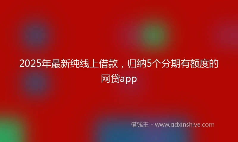 2025年最新纯线上借款，归纳5个分期有额度的网贷app