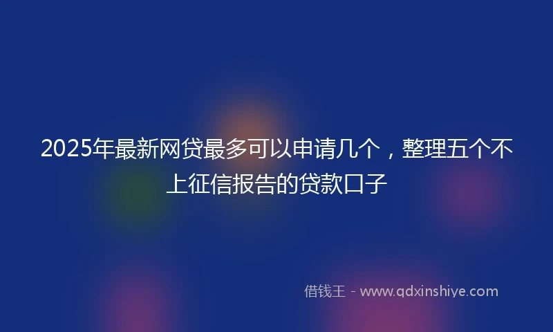 2025年最新网贷最多可以申请几个，整理五个不上征信报告的贷款口子