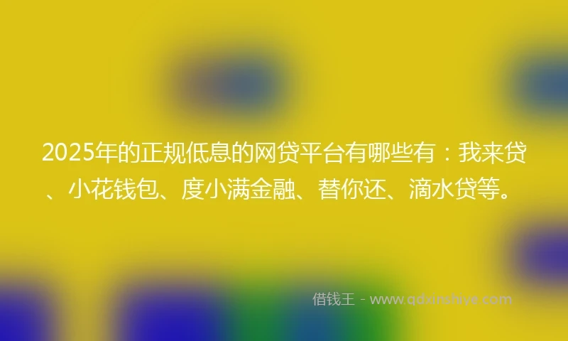 2025年的正规低息的网贷平台有哪些有：我来贷、小花钱包、度小满金融、替你还、滴水贷等。