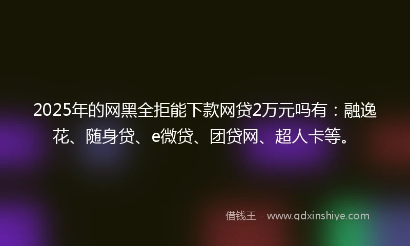 2025年的网黑全拒能下款网贷2万元吗有：融逸花、随身贷、e微贷、团贷网、超人卡等。