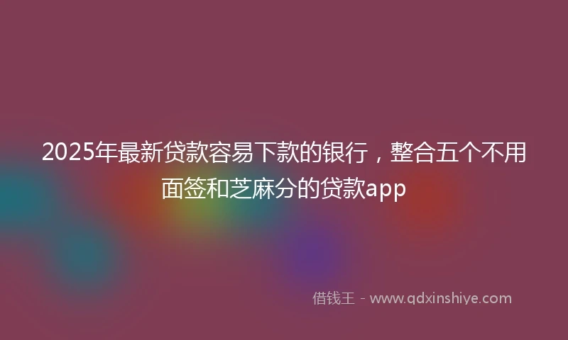 2025年最新贷款容易下款的银行，整合五个不用面签和芝麻分的贷款app