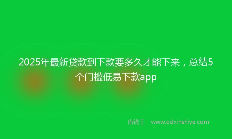 2025年最新贷款到下款要多久才能下来，总结5个门槛低易下款app