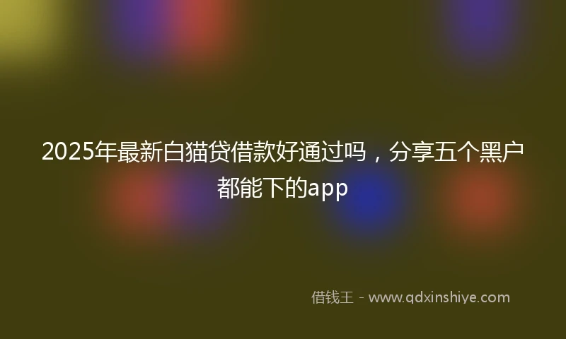 2025年最新白猫贷借款好通过吗，分享五个黑户都能下的app