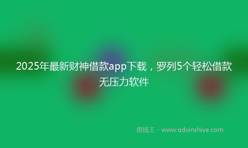 2025年最新财神借款app下载，罗列5个轻松借款无压力软件